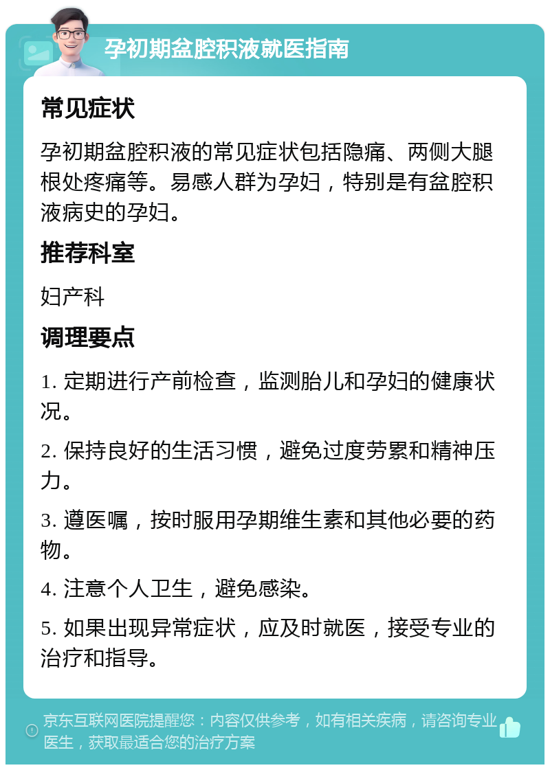 孕初期盆腔积液就医指南 常见症状 孕初期盆腔积液的常见症状包括隐痛、两侧大腿根处疼痛等。易感人群为孕妇，特别是有盆腔积液病史的孕妇。 推荐科室 妇产科 调理要点 1. 定期进行产前检查，监测胎儿和孕妇的健康状况。 2. 保持良好的生活习惯，避免过度劳累和精神压力。 3. 遵医嘱，按时服用孕期维生素和其他必要的药物。 4. 注意个人卫生，避免感染。 5. 如果出现异常症状，应及时就医，接受专业的治疗和指导。