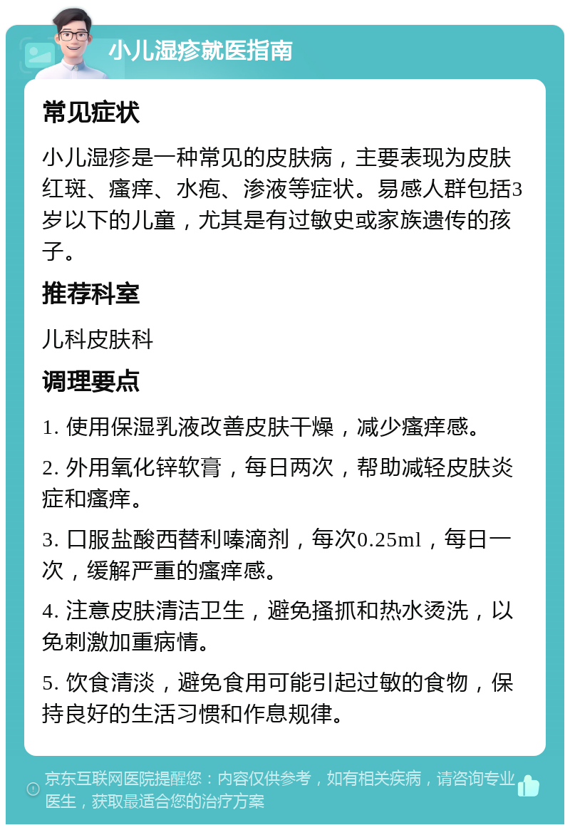 小儿湿疹就医指南 常见症状 小儿湿疹是一种常见的皮肤病，主要表现为皮肤红斑、瘙痒、水疱、渗液等症状。易感人群包括3岁以下的儿童，尤其是有过敏史或家族遗传的孩子。 推荐科室 儿科皮肤科 调理要点 1. 使用保湿乳液改善皮肤干燥，减少瘙痒感。 2. 外用氧化锌软膏，每日两次，帮助减轻皮肤炎症和瘙痒。 3. 口服盐酸西替利嗪滴剂，每次0.25ml，每日一次，缓解严重的瘙痒感。 4. 注意皮肤清洁卫生，避免搔抓和热水烫洗，以免刺激加重病情。 5. 饮食清淡，避免食用可能引起过敏的食物，保持良好的生活习惯和作息规律。