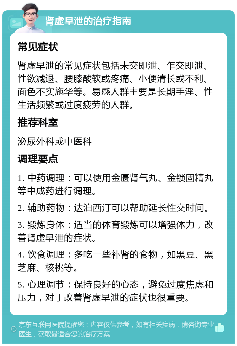 肾虚早泄的治疗指南 常见症状 肾虚早泄的常见症状包括未交即泄、乍交即泄、性欲减退、腰膝酸软或疼痛、小便清长或不利、面色不实施华等。易感人群主要是长期手淫、性生活频繁或过度疲劳的人群。 推荐科室 泌尿外科或中医科 调理要点 1. 中药调理：可以使用金匮肾气丸、金锁固精丸等中成药进行调理。 2. 辅助药物：达泊西汀可以帮助延长性交时间。 3. 锻炼身体：适当的体育锻炼可以增强体力，改善肾虚早泄的症状。 4. 饮食调理：多吃一些补肾的食物，如黑豆、黑芝麻、核桃等。 5. 心理调节：保持良好的心态，避免过度焦虑和压力，对于改善肾虚早泄的症状也很重要。