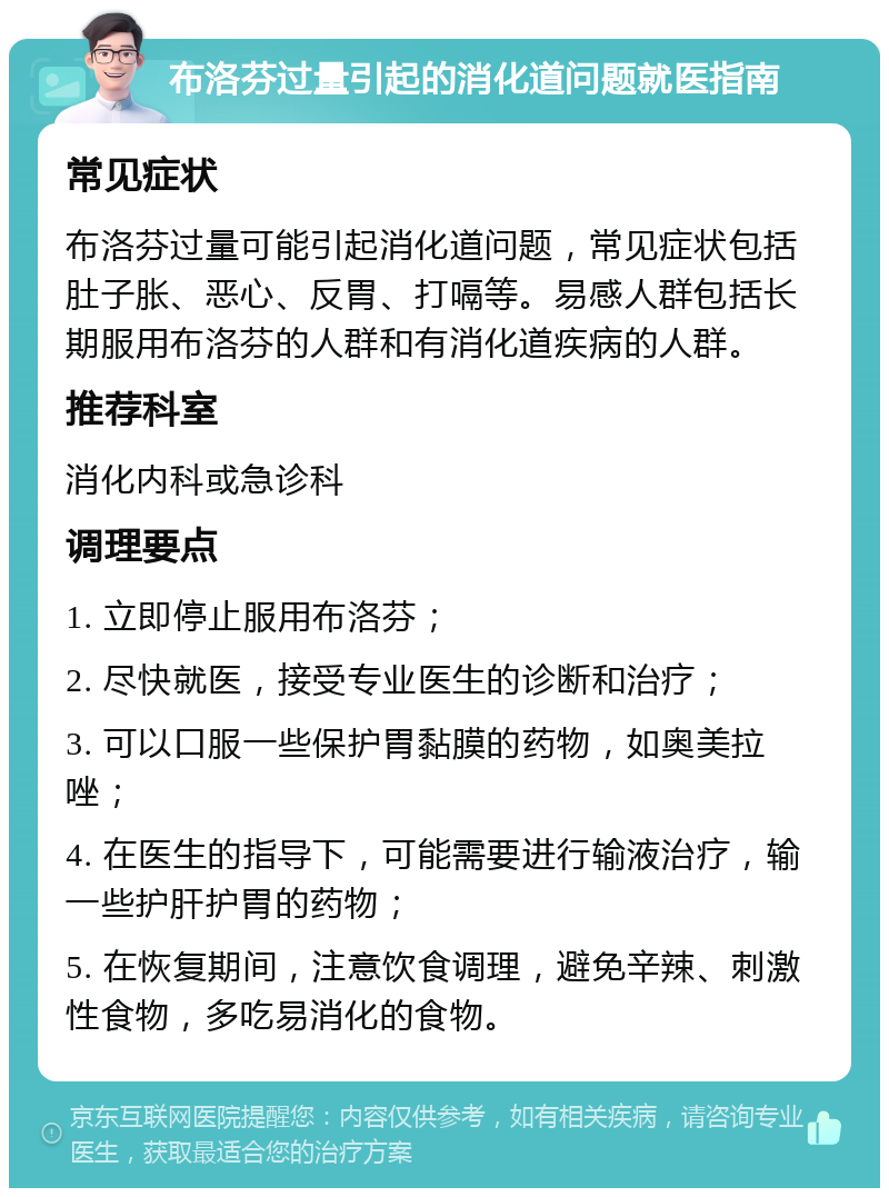 布洛芬过量引起的消化道问题就医指南 常见症状 布洛芬过量可能引起消化道问题，常见症状包括肚子胀、恶心、反胃、打嗝等。易感人群包括长期服用布洛芬的人群和有消化道疾病的人群。 推荐科室 消化内科或急诊科 调理要点 1. 立即停止服用布洛芬； 2. 尽快就医，接受专业医生的诊断和治疗； 3. 可以口服一些保护胃黏膜的药物，如奥美拉唑； 4. 在医生的指导下，可能需要进行输液治疗，输一些护肝护胃的药物； 5. 在恢复期间，注意饮食调理，避免辛辣、刺激性食物，多吃易消化的食物。