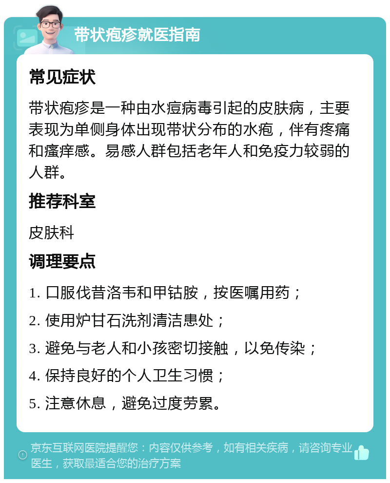 带状疱疹就医指南 常见症状 带状疱疹是一种由水痘病毒引起的皮肤病，主要表现为单侧身体出现带状分布的水疱，伴有疼痛和瘙痒感。易感人群包括老年人和免疫力较弱的人群。 推荐科室 皮肤科 调理要点 1. 口服伐昔洛韦和甲钴胺，按医嘱用药； 2. 使用炉甘石洗剂清洁患处； 3. 避免与老人和小孩密切接触，以免传染； 4. 保持良好的个人卫生习惯； 5. 注意休息，避免过度劳累。