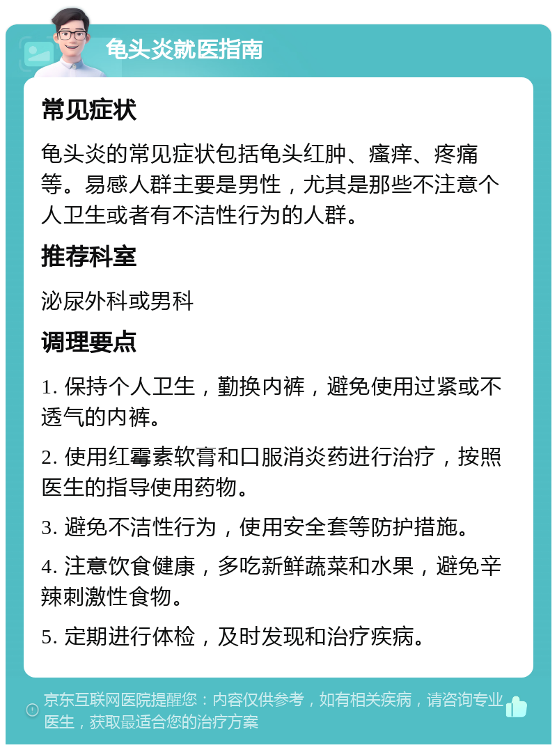 龟头炎就医指南 常见症状 龟头炎的常见症状包括龟头红肿、瘙痒、疼痛等。易感人群主要是男性，尤其是那些不注意个人卫生或者有不洁性行为的人群。 推荐科室 泌尿外科或男科 调理要点 1. 保持个人卫生，勤换内裤，避免使用过紧或不透气的内裤。 2. 使用红霉素软膏和口服消炎药进行治疗，按照医生的指导使用药物。 3. 避免不洁性行为，使用安全套等防护措施。 4. 注意饮食健康，多吃新鲜蔬菜和水果，避免辛辣刺激性食物。 5. 定期进行体检，及时发现和治疗疾病。