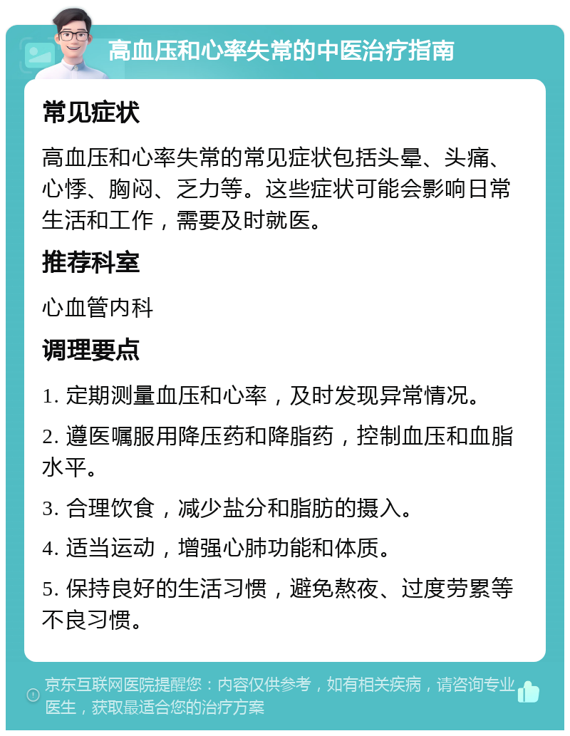 高血压和心率失常的中医治疗指南 常见症状 高血压和心率失常的常见症状包括头晕、头痛、心悸、胸闷、乏力等。这些症状可能会影响日常生活和工作，需要及时就医。 推荐科室 心血管内科 调理要点 1. 定期测量血压和心率，及时发现异常情况。 2. 遵医嘱服用降压药和降脂药，控制血压和血脂水平。 3. 合理饮食，减少盐分和脂肪的摄入。 4. 适当运动，增强心肺功能和体质。 5. 保持良好的生活习惯，避免熬夜、过度劳累等不良习惯。