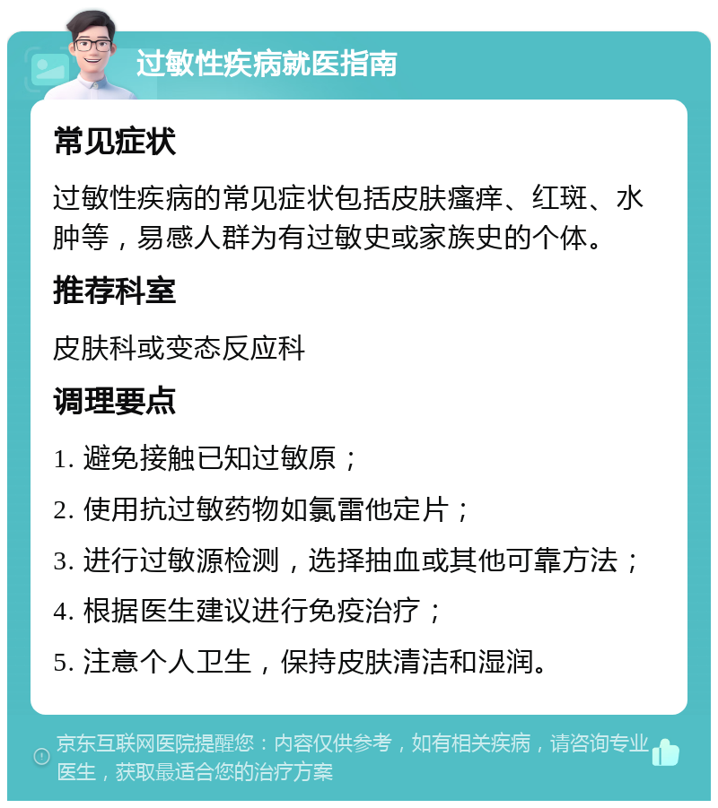 过敏性疾病就医指南 常见症状 过敏性疾病的常见症状包括皮肤瘙痒、红斑、水肿等，易感人群为有过敏史或家族史的个体。 推荐科室 皮肤科或变态反应科 调理要点 1. 避免接触已知过敏原； 2. 使用抗过敏药物如氯雷他定片； 3. 进行过敏源检测，选择抽血或其他可靠方法； 4. 根据医生建议进行免疫治疗； 5. 注意个人卫生，保持皮肤清洁和湿润。