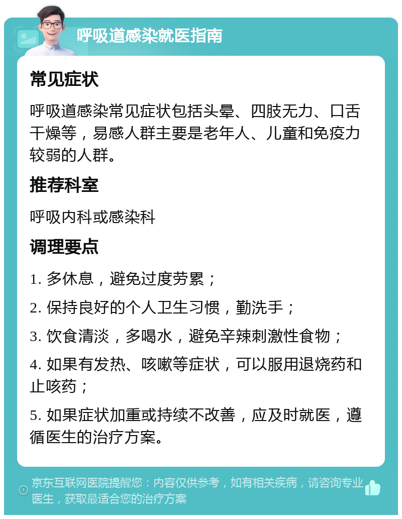 呼吸道感染就医指南 常见症状 呼吸道感染常见症状包括头晕、四肢无力、口舌干燥等，易感人群主要是老年人、儿童和免疫力较弱的人群。 推荐科室 呼吸内科或感染科 调理要点 1. 多休息，避免过度劳累； 2. 保持良好的个人卫生习惯，勤洗手； 3. 饮食清淡，多喝水，避免辛辣刺激性食物； 4. 如果有发热、咳嗽等症状，可以服用退烧药和止咳药； 5. 如果症状加重或持续不改善，应及时就医，遵循医生的治疗方案。