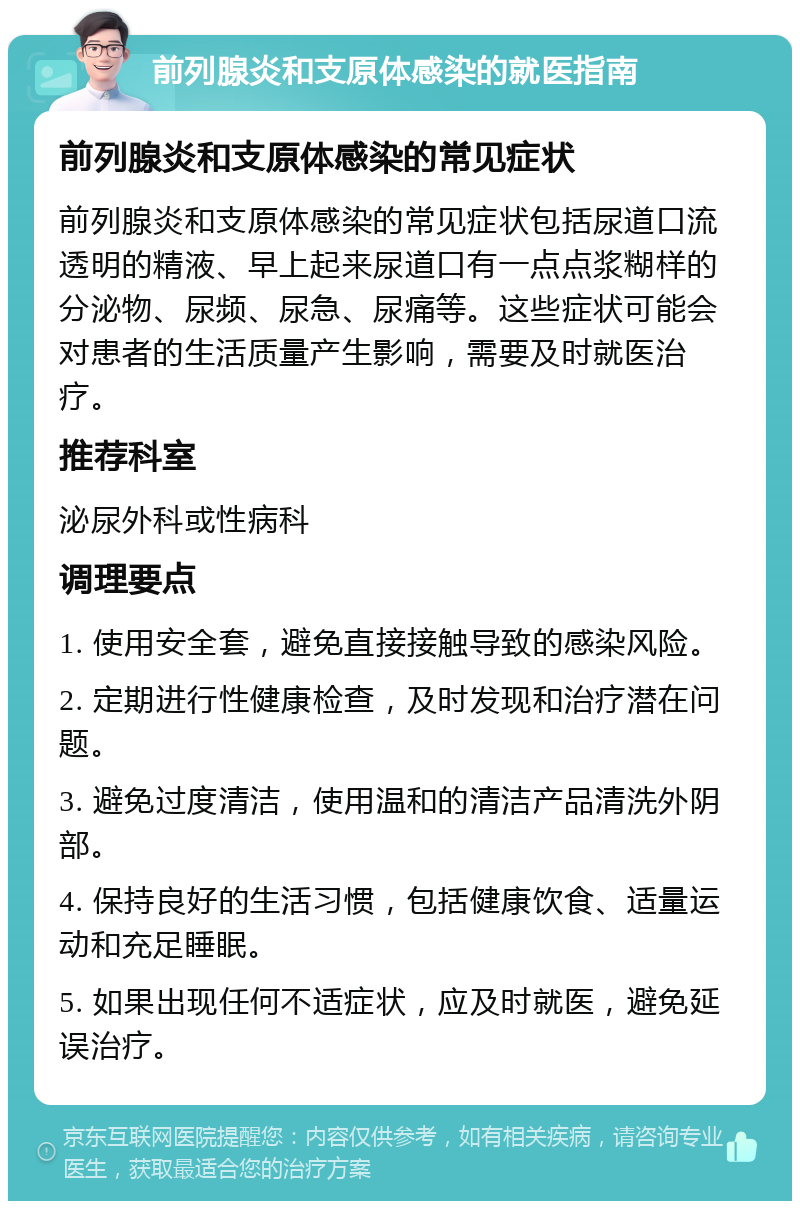 前列腺炎和支原体感染的就医指南 前列腺炎和支原体感染的常见症状 前列腺炎和支原体感染的常见症状包括尿道口流透明的精液、早上起来尿道口有一点点浆糊样的分泌物、尿频、尿急、尿痛等。这些症状可能会对患者的生活质量产生影响，需要及时就医治疗。 推荐科室 泌尿外科或性病科 调理要点 1. 使用安全套，避免直接接触导致的感染风险。 2. 定期进行性健康检查，及时发现和治疗潜在问题。 3. 避免过度清洁，使用温和的清洁产品清洗外阴部。 4. 保持良好的生活习惯，包括健康饮食、适量运动和充足睡眠。 5. 如果出现任何不适症状，应及时就医，避免延误治疗。