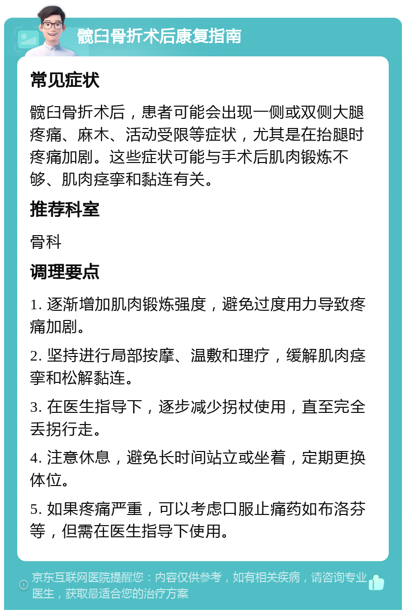 髋臼骨折术后康复指南 常见症状 髋臼骨折术后，患者可能会出现一侧或双侧大腿疼痛、麻木、活动受限等症状，尤其是在抬腿时疼痛加剧。这些症状可能与手术后肌肉锻炼不够、肌肉痉挛和黏连有关。 推荐科室 骨科 调理要点 1. 逐渐增加肌肉锻炼强度，避免过度用力导致疼痛加剧。 2. 坚持进行局部按摩、温敷和理疗，缓解肌肉痉挛和松解黏连。 3. 在医生指导下，逐步减少拐杖使用，直至完全丢拐行走。 4. 注意休息，避免长时间站立或坐着，定期更换体位。 5. 如果疼痛严重，可以考虑口服止痛药如布洛芬等，但需在医生指导下使用。