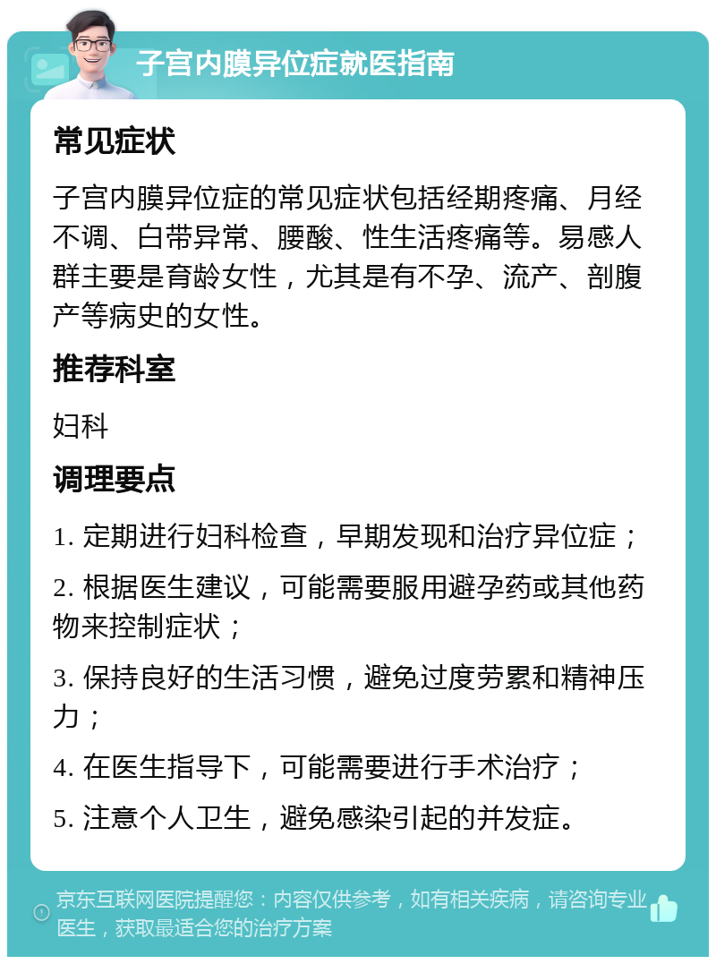 子宫内膜异位症就医指南 常见症状 子宫内膜异位症的常见症状包括经期疼痛、月经不调、白带异常、腰酸、性生活疼痛等。易感人群主要是育龄女性，尤其是有不孕、流产、剖腹产等病史的女性。 推荐科室 妇科 调理要点 1. 定期进行妇科检查，早期发现和治疗异位症； 2. 根据医生建议，可能需要服用避孕药或其他药物来控制症状； 3. 保持良好的生活习惯，避免过度劳累和精神压力； 4. 在医生指导下，可能需要进行手术治疗； 5. 注意个人卫生，避免感染引起的并发症。