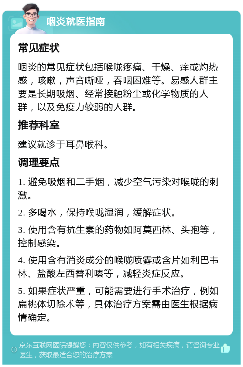 咽炎就医指南 常见症状 咽炎的常见症状包括喉咙疼痛、干燥、痒或灼热感，咳嗽，声音嘶哑，吞咽困难等。易感人群主要是长期吸烟、经常接触粉尘或化学物质的人群，以及免疫力较弱的人群。 推荐科室 建议就诊于耳鼻喉科。 调理要点 1. 避免吸烟和二手烟，减少空气污染对喉咙的刺激。 2. 多喝水，保持喉咙湿润，缓解症状。 3. 使用含有抗生素的药物如阿莫西林、头孢等，控制感染。 4. 使用含有消炎成分的喉咙喷雾或含片如利巴韦林、盐酸左西替利嗪等，减轻炎症反应。 5. 如果症状严重，可能需要进行手术治疗，例如扁桃体切除术等，具体治疗方案需由医生根据病情确定。