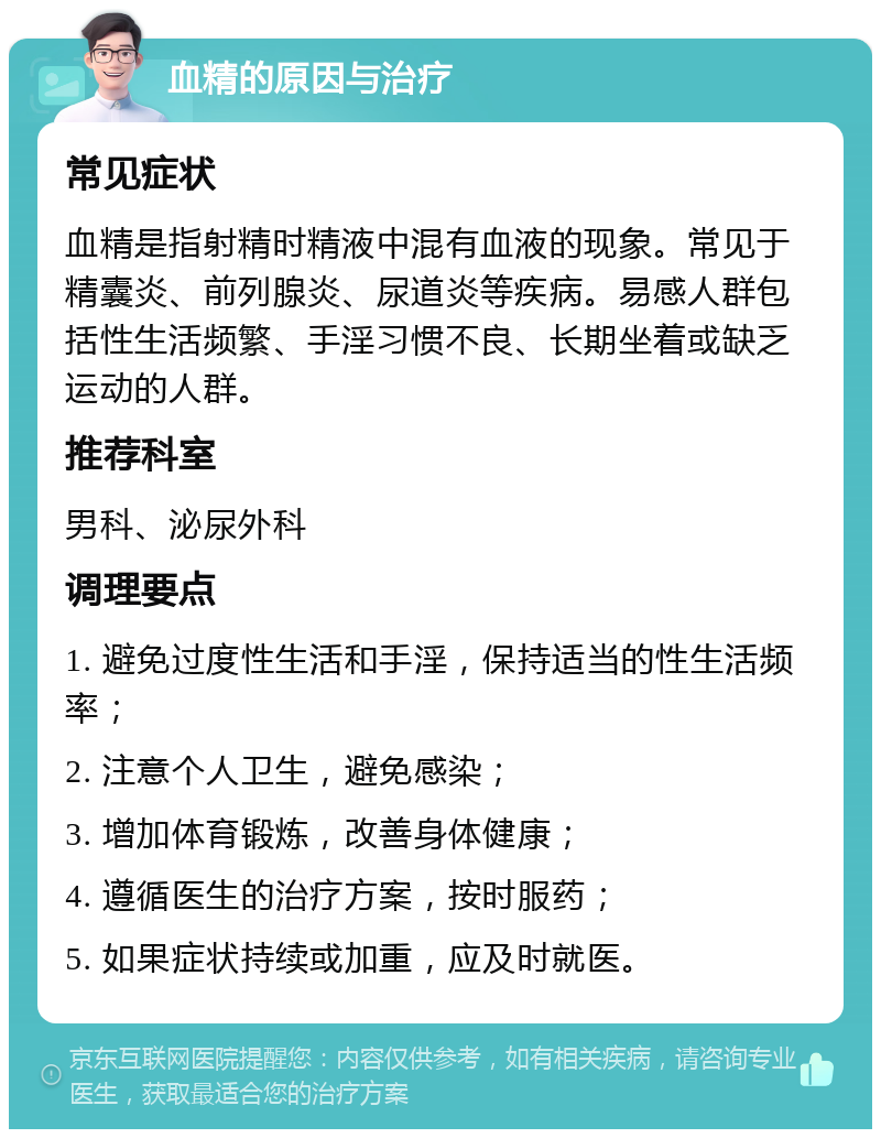 血精的原因与治疗 常见症状 血精是指射精时精液中混有血液的现象。常见于精囊炎、前列腺炎、尿道炎等疾病。易感人群包括性生活频繁、手淫习惯不良、长期坐着或缺乏运动的人群。 推荐科室 男科、泌尿外科 调理要点 1. 避免过度性生活和手淫，保持适当的性生活频率； 2. 注意个人卫生，避免感染； 3. 增加体育锻炼，改善身体健康； 4. 遵循医生的治疗方案，按时服药； 5. 如果症状持续或加重，应及时就医。