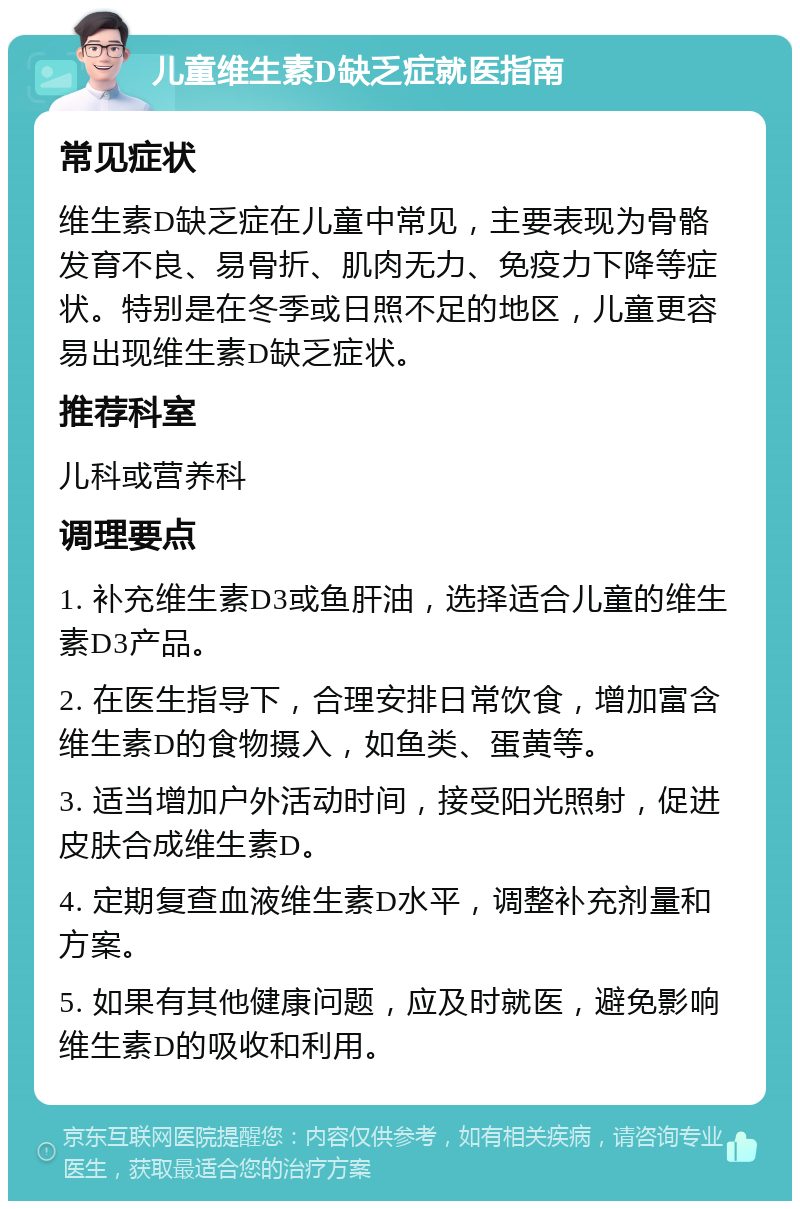 儿童维生素D缺乏症就医指南 常见症状 维生素D缺乏症在儿童中常见，主要表现为骨骼发育不良、易骨折、肌肉无力、免疫力下降等症状。特别是在冬季或日照不足的地区，儿童更容易出现维生素D缺乏症状。 推荐科室 儿科或营养科 调理要点 1. 补充维生素D3或鱼肝油，选择适合儿童的维生素D3产品。 2. 在医生指导下，合理安排日常饮食，增加富含维生素D的食物摄入，如鱼类、蛋黄等。 3. 适当增加户外活动时间，接受阳光照射，促进皮肤合成维生素D。 4. 定期复查血液维生素D水平，调整补充剂量和方案。 5. 如果有其他健康问题，应及时就医，避免影响维生素D的吸收和利用。