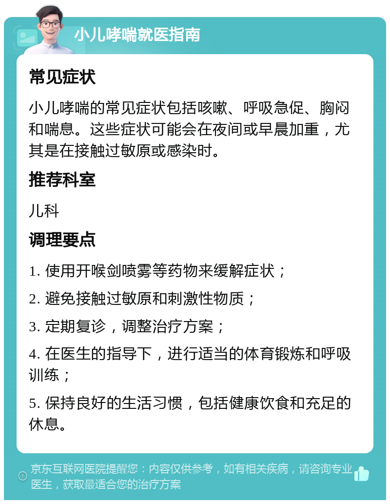 小儿哮喘就医指南 常见症状 小儿哮喘的常见症状包括咳嗽、呼吸急促、胸闷和喘息。这些症状可能会在夜间或早晨加重，尤其是在接触过敏原或感染时。 推荐科室 儿科 调理要点 1. 使用开喉剑喷雾等药物来缓解症状； 2. 避免接触过敏原和刺激性物质； 3. 定期复诊，调整治疗方案； 4. 在医生的指导下，进行适当的体育锻炼和呼吸训练； 5. 保持良好的生活习惯，包括健康饮食和充足的休息。