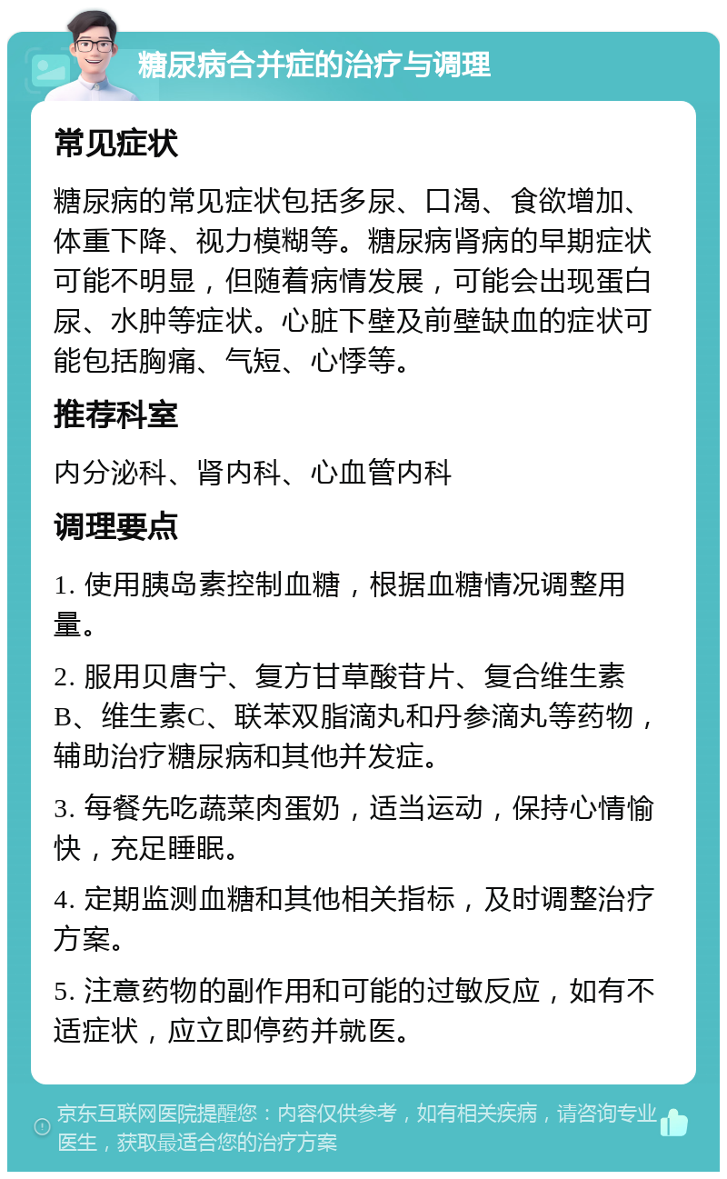 糖尿病合并症的治疗与调理 常见症状 糖尿病的常见症状包括多尿、口渴、食欲增加、体重下降、视力模糊等。糖尿病肾病的早期症状可能不明显，但随着病情发展，可能会出现蛋白尿、水肿等症状。心脏下壁及前壁缺血的症状可能包括胸痛、气短、心悸等。 推荐科室 内分泌科、肾内科、心血管内科 调理要点 1. 使用胰岛素控制血糖，根据血糖情况调整用量。 2. 服用贝唐宁、复方甘草酸苷片、复合维生素B、维生素C、联苯双脂滴丸和丹参滴丸等药物，辅助治疗糖尿病和其他并发症。 3. 每餐先吃蔬菜肉蛋奶，适当运动，保持心情愉快，充足睡眠。 4. 定期监测血糖和其他相关指标，及时调整治疗方案。 5. 注意药物的副作用和可能的过敏反应，如有不适症状，应立即停药并就医。