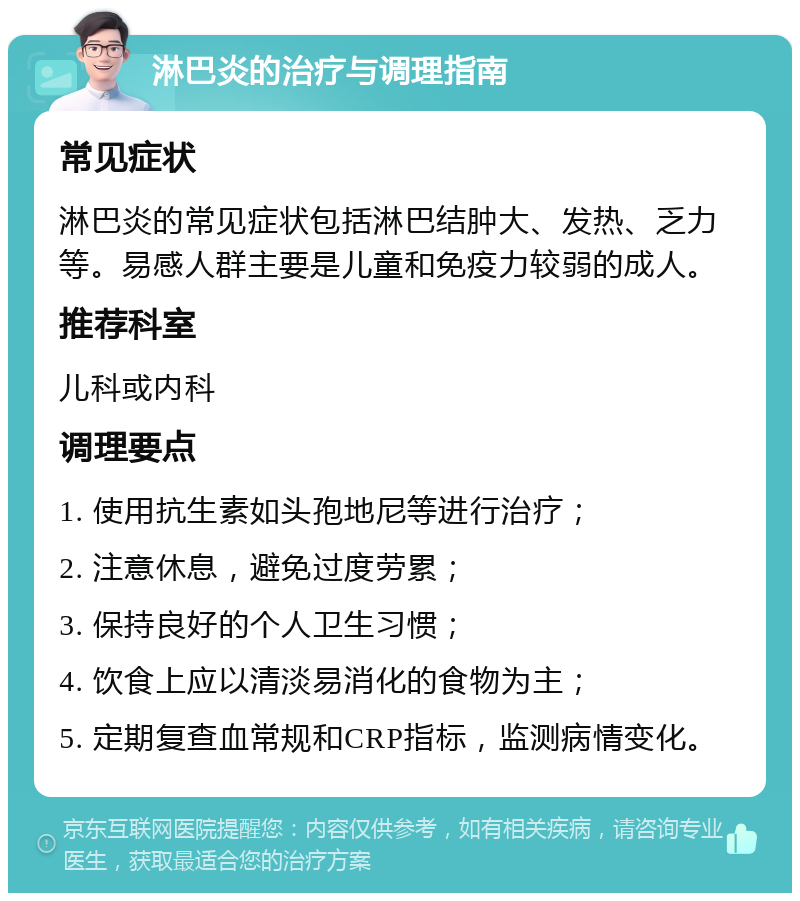 淋巴炎的治疗与调理指南 常见症状 淋巴炎的常见症状包括淋巴结肿大、发热、乏力等。易感人群主要是儿童和免疫力较弱的成人。 推荐科室 儿科或内科 调理要点 1. 使用抗生素如头孢地尼等进行治疗； 2. 注意休息，避免过度劳累； 3. 保持良好的个人卫生习惯； 4. 饮食上应以清淡易消化的食物为主； 5. 定期复查血常规和CRP指标，监测病情变化。