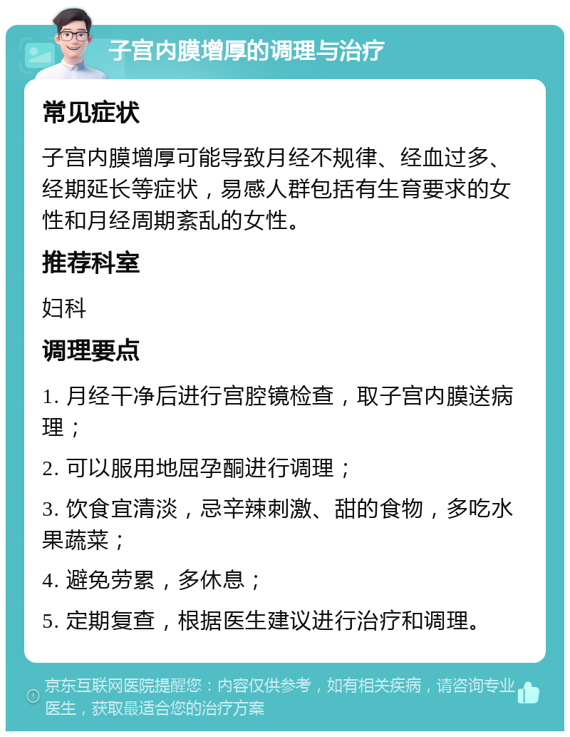 子宫内膜增厚的调理与治疗 常见症状 子宫内膜增厚可能导致月经不规律、经血过多、经期延长等症状，易感人群包括有生育要求的女性和月经周期紊乱的女性。 推荐科室 妇科 调理要点 1. 月经干净后进行宫腔镜检查，取子宫内膜送病理； 2. 可以服用地屈孕酮进行调理； 3. 饮食宜清淡，忌辛辣刺激、甜的食物，多吃水果蔬菜； 4. 避免劳累，多休息； 5. 定期复查，根据医生建议进行治疗和调理。