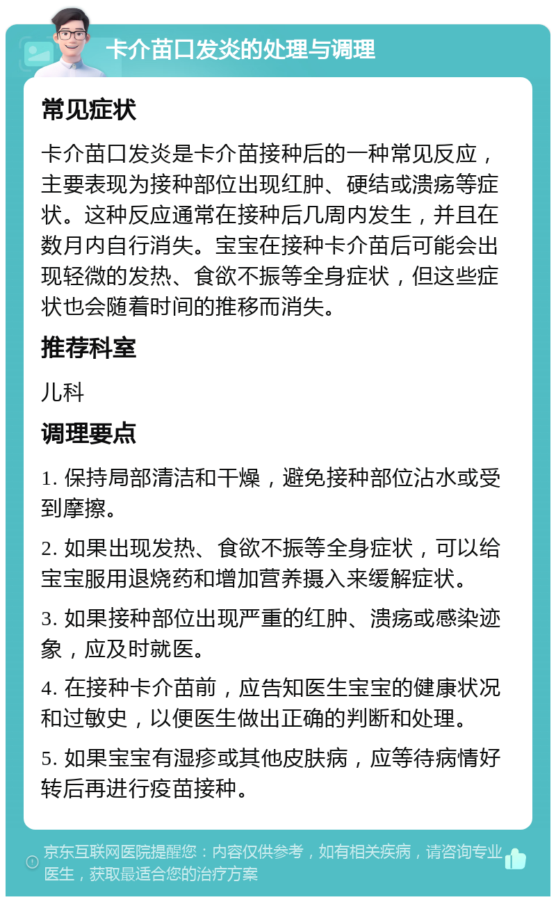 卡介苗口发炎的处理与调理 常见症状 卡介苗口发炎是卡介苗接种后的一种常见反应，主要表现为接种部位出现红肿、硬结或溃疡等症状。这种反应通常在接种后几周内发生，并且在数月内自行消失。宝宝在接种卡介苗后可能会出现轻微的发热、食欲不振等全身症状，但这些症状也会随着时间的推移而消失。 推荐科室 儿科 调理要点 1. 保持局部清洁和干燥，避免接种部位沾水或受到摩擦。 2. 如果出现发热、食欲不振等全身症状，可以给宝宝服用退烧药和增加营养摄入来缓解症状。 3. 如果接种部位出现严重的红肿、溃疡或感染迹象，应及时就医。 4. 在接种卡介苗前，应告知医生宝宝的健康状况和过敏史，以便医生做出正确的判断和处理。 5. 如果宝宝有湿疹或其他皮肤病，应等待病情好转后再进行疫苗接种。