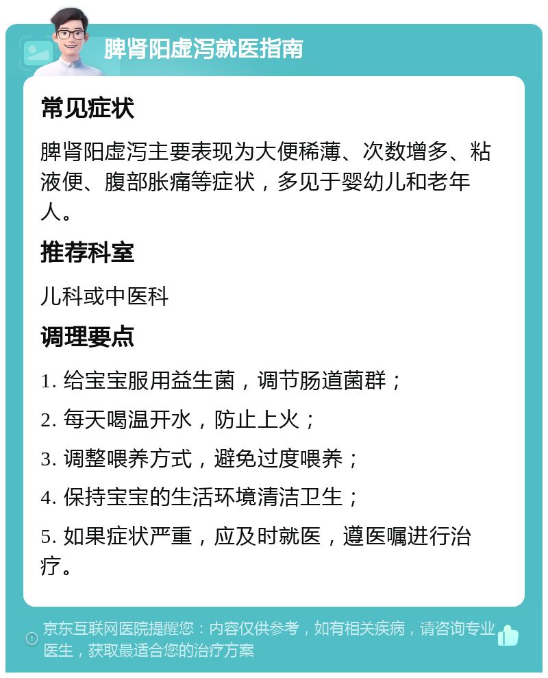 脾肾阳虚泻就医指南 常见症状 脾肾阳虚泻主要表现为大便稀薄、次数增多、粘液便、腹部胀痛等症状，多见于婴幼儿和老年人。 推荐科室 儿科或中医科 调理要点 1. 给宝宝服用益生菌，调节肠道菌群； 2. 每天喝温开水，防止上火； 3. 调整喂养方式，避免过度喂养； 4. 保持宝宝的生活环境清洁卫生； 5. 如果症状严重，应及时就医，遵医嘱进行治疗。