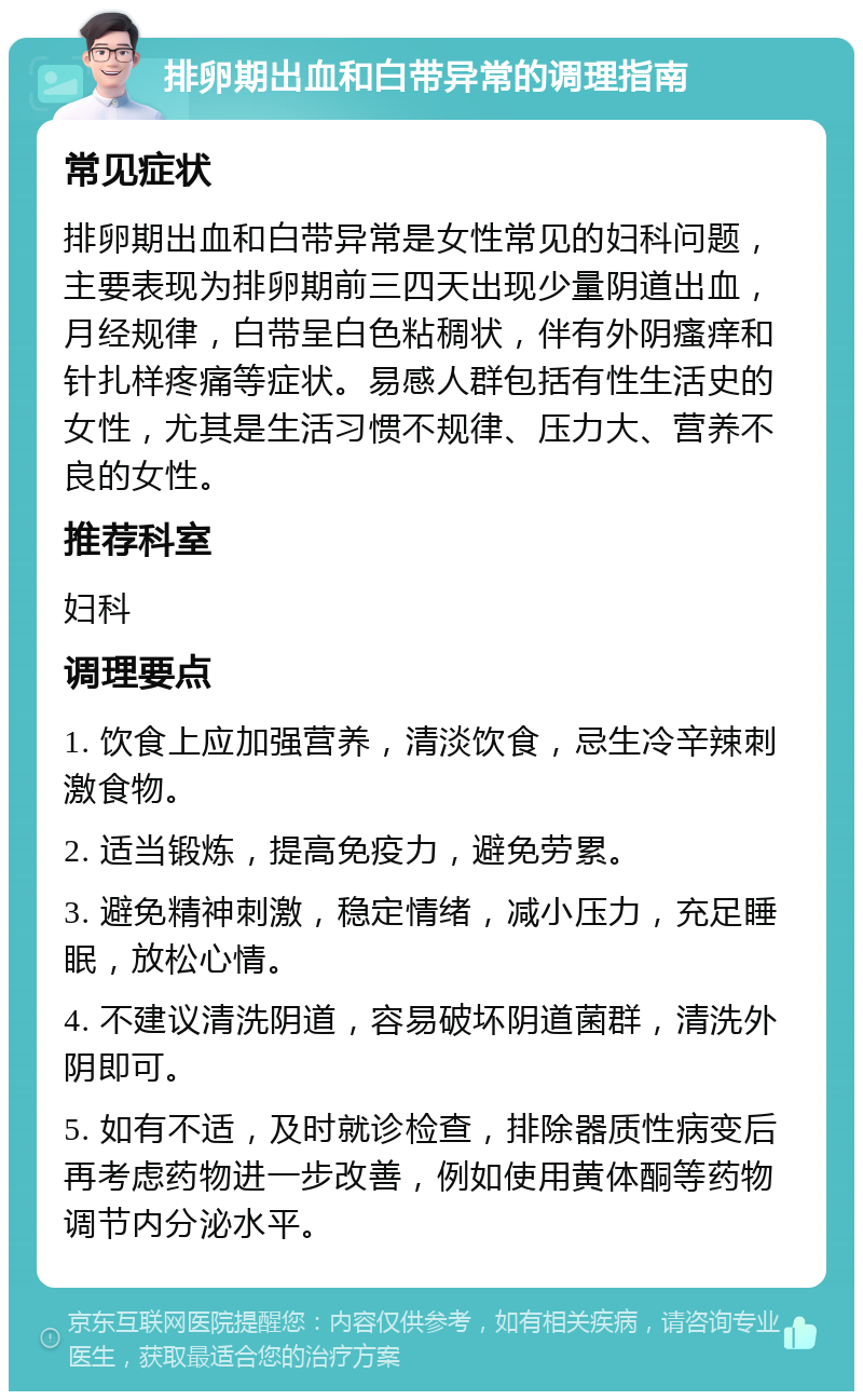 排卵期出血和白带异常的调理指南 常见症状 排卵期出血和白带异常是女性常见的妇科问题，主要表现为排卵期前三四天出现少量阴道出血，月经规律，白带呈白色粘稠状，伴有外阴瘙痒和针扎样疼痛等症状。易感人群包括有性生活史的女性，尤其是生活习惯不规律、压力大、营养不良的女性。 推荐科室 妇科 调理要点 1. 饮食上应加强营养，清淡饮食，忌生冷辛辣刺激食物。 2. 适当锻炼，提高免疫力，避免劳累。 3. 避免精神刺激，稳定情绪，减小压力，充足睡眠，放松心情。 4. 不建议清洗阴道，容易破坏阴道菌群，清洗外阴即可。 5. 如有不适，及时就诊检查，排除器质性病变后再考虑药物进一步改善，例如使用黄体酮等药物调节内分泌水平。