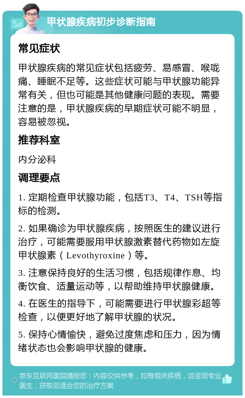 甲状腺疾病初步诊断指南 常见症状 甲状腺疾病的常见症状包括疲劳、易感冒、喉咙痛、睡眠不足等。这些症状可能与甲状腺功能异常有关，但也可能是其他健康问题的表现。需要注意的是，甲状腺疾病的早期症状可能不明显，容易被忽视。 推荐科室 内分泌科 调理要点 1. 定期检查甲状腺功能，包括T3、T4、TSH等指标的检测。 2. 如果确诊为甲状腺疾病，按照医生的建议进行治疗，可能需要服用甲状腺激素替代药物如左旋甲状腺素（Levothyroxine）等。 3. 注意保持良好的生活习惯，包括规律作息、均衡饮食、适量运动等，以帮助维持甲状腺健康。 4. 在医生的指导下，可能需要进行甲状腺彩超等检查，以便更好地了解甲状腺的状况。 5. 保持心情愉快，避免过度焦虑和压力，因为情绪状态也会影响甲状腺的健康。