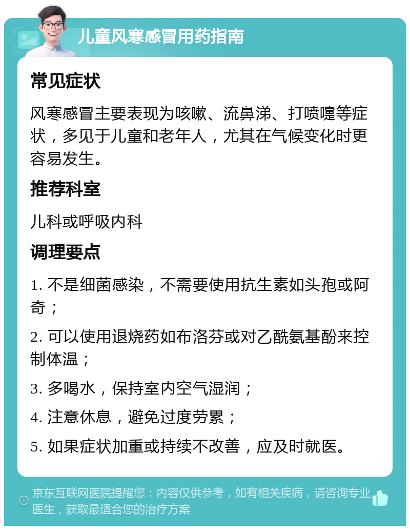 儿童风寒感冒用药指南 常见症状 风寒感冒主要表现为咳嗽、流鼻涕、打喷嚏等症状，多见于儿童和老年人，尤其在气候变化时更容易发生。 推荐科室 儿科或呼吸内科 调理要点 1. 不是细菌感染，不需要使用抗生素如头孢或阿奇； 2. 可以使用退烧药如布洛芬或对乙酰氨基酚来控制体温； 3. 多喝水，保持室内空气湿润； 4. 注意休息，避免过度劳累； 5. 如果症状加重或持续不改善，应及时就医。