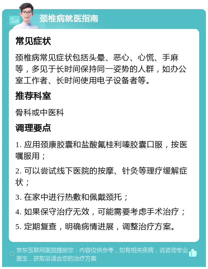 颈椎病就医指南 常见症状 颈椎病常见症状包括头晕、恶心、心慌、手麻等，多见于长时间保持同一姿势的人群，如办公室工作者、长时间使用电子设备者等。 推荐科室 骨科或中医科 调理要点 1. 应用颈康胶囊和盐酸氟桂利嗪胶囊口服，按医嘱服用； 2. 可以尝试线下医院的按摩、针灸等理疗缓解症状； 3. 在家中进行热敷和佩戴颈托； 4. 如果保守治疗无效，可能需要考虑手术治疗； 5. 定期复查，明确病情进展，调整治疗方案。