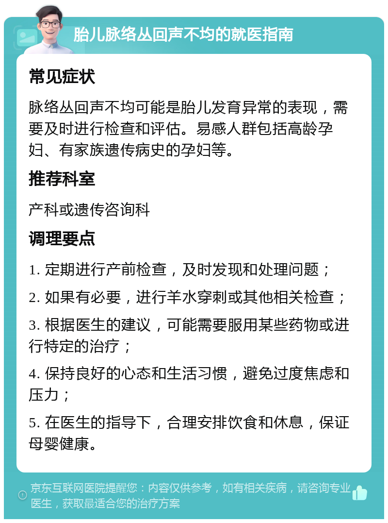 胎儿脉络丛回声不均的就医指南 常见症状 脉络丛回声不均可能是胎儿发育异常的表现，需要及时进行检查和评估。易感人群包括高龄孕妇、有家族遗传病史的孕妇等。 推荐科室 产科或遗传咨询科 调理要点 1. 定期进行产前检查，及时发现和处理问题； 2. 如果有必要，进行羊水穿刺或其他相关检查； 3. 根据医生的建议，可能需要服用某些药物或进行特定的治疗； 4. 保持良好的心态和生活习惯，避免过度焦虑和压力； 5. 在医生的指导下，合理安排饮食和休息，保证母婴健康。