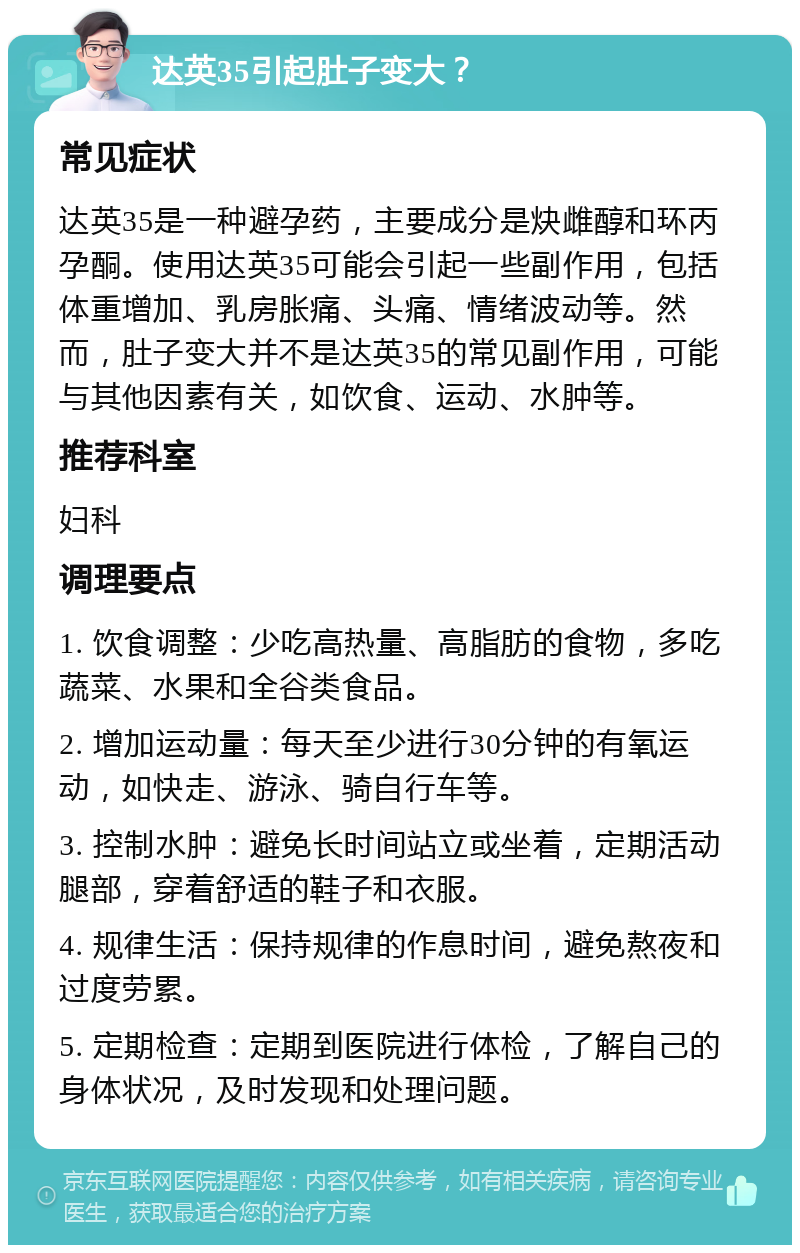 达英35引起肚子变大？ 常见症状 达英35是一种避孕药，主要成分是炔雌醇和环丙孕酮。使用达英35可能会引起一些副作用，包括体重增加、乳房胀痛、头痛、情绪波动等。然而，肚子变大并不是达英35的常见副作用，可能与其他因素有关，如饮食、运动、水肿等。 推荐科室 妇科 调理要点 1. 饮食调整：少吃高热量、高脂肪的食物，多吃蔬菜、水果和全谷类食品。 2. 增加运动量：每天至少进行30分钟的有氧运动，如快走、游泳、骑自行车等。 3. 控制水肿：避免长时间站立或坐着，定期活动腿部，穿着舒适的鞋子和衣服。 4. 规律生活：保持规律的作息时间，避免熬夜和过度劳累。 5. 定期检查：定期到医院进行体检，了解自己的身体状况，及时发现和处理问题。