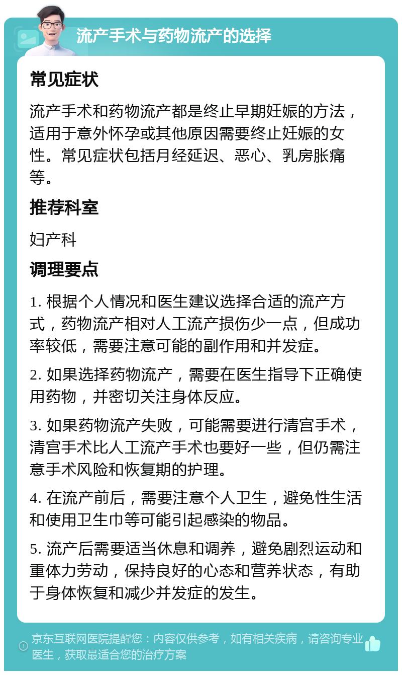 流产手术与药物流产的选择 常见症状 流产手术和药物流产都是终止早期妊娠的方法，适用于意外怀孕或其他原因需要终止妊娠的女性。常见症状包括月经延迟、恶心、乳房胀痛等。 推荐科室 妇产科 调理要点 1. 根据个人情况和医生建议选择合适的流产方式，药物流产相对人工流产损伤少一点，但成功率较低，需要注意可能的副作用和并发症。 2. 如果选择药物流产，需要在医生指导下正确使用药物，并密切关注身体反应。 3. 如果药物流产失败，可能需要进行清宫手术，清宫手术比人工流产手术也要好一些，但仍需注意手术风险和恢复期的护理。 4. 在流产前后，需要注意个人卫生，避免性生活和使用卫生巾等可能引起感染的物品。 5. 流产后需要适当休息和调养，避免剧烈运动和重体力劳动，保持良好的心态和营养状态，有助于身体恢复和减少并发症的发生。