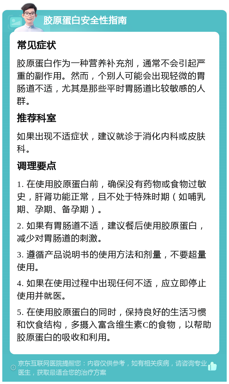 胶原蛋白安全性指南 常见症状 胶原蛋白作为一种营养补充剂，通常不会引起严重的副作用。然而，个别人可能会出现轻微的胃肠道不适，尤其是那些平时胃肠道比较敏感的人群。 推荐科室 如果出现不适症状，建议就诊于消化内科或皮肤科。 调理要点 1. 在使用胶原蛋白前，确保没有药物或食物过敏史，肝肾功能正常，且不处于特殊时期（如哺乳期、孕期、备孕期）。 2. 如果有胃肠道不适，建议餐后使用胶原蛋白，减少对胃肠道的刺激。 3. 遵循产品说明书的使用方法和剂量，不要超量使用。 4. 如果在使用过程中出现任何不适，应立即停止使用并就医。 5. 在使用胶原蛋白的同时，保持良好的生活习惯和饮食结构，多摄入富含维生素C的食物，以帮助胶原蛋白的吸收和利用。