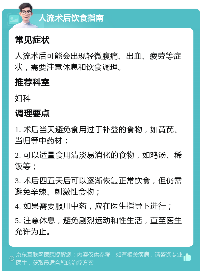 人流术后饮食指南 常见症状 人流术后可能会出现轻微腹痛、出血、疲劳等症状，需要注意休息和饮食调理。 推荐科室 妇科 调理要点 1. 术后当天避免食用过于补益的食物，如黄芪、当归等中药材； 2. 可以适量食用清淡易消化的食物，如鸡汤、稀饭等； 3. 术后四五天后可以逐渐恢复正常饮食，但仍需避免辛辣、刺激性食物； 4. 如果需要服用中药，应在医生指导下进行； 5. 注意休息，避免剧烈运动和性生活，直至医生允许为止。