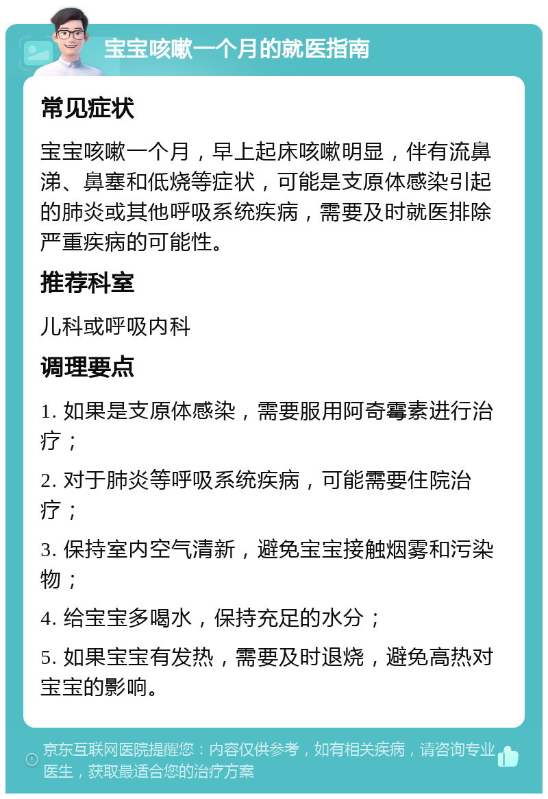 宝宝咳嗽一个月的就医指南 常见症状 宝宝咳嗽一个月，早上起床咳嗽明显，伴有流鼻涕、鼻塞和低烧等症状，可能是支原体感染引起的肺炎或其他呼吸系统疾病，需要及时就医排除严重疾病的可能性。 推荐科室 儿科或呼吸内科 调理要点 1. 如果是支原体感染，需要服用阿奇霉素进行治疗； 2. 对于肺炎等呼吸系统疾病，可能需要住院治疗； 3. 保持室内空气清新，避免宝宝接触烟雾和污染物； 4. 给宝宝多喝水，保持充足的水分； 5. 如果宝宝有发热，需要及时退烧，避免高热对宝宝的影响。