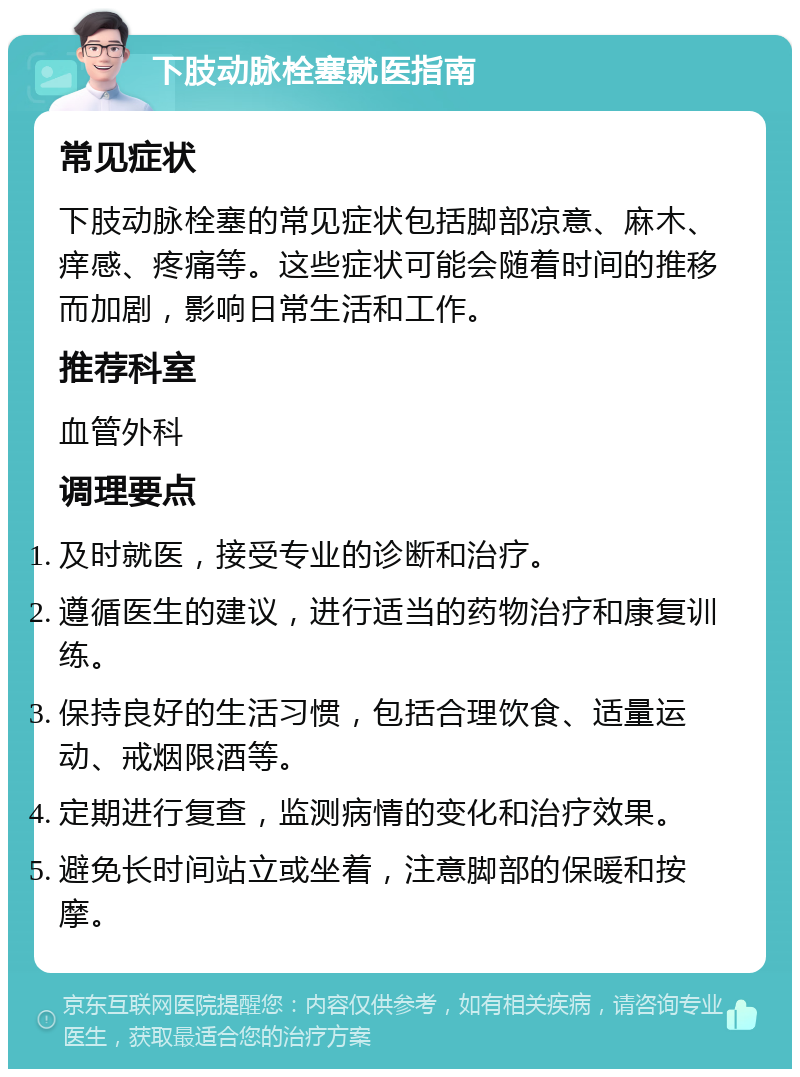 下肢动脉栓塞就医指南 常见症状 下肢动脉栓塞的常见症状包括脚部凉意、麻木、痒感、疼痛等。这些症状可能会随着时间的推移而加剧，影响日常生活和工作。 推荐科室 血管外科 调理要点 及时就医，接受专业的诊断和治疗。 遵循医生的建议，进行适当的药物治疗和康复训练。 保持良好的生活习惯，包括合理饮食、适量运动、戒烟限酒等。 定期进行复查，监测病情的变化和治疗效果。 避免长时间站立或坐着，注意脚部的保暖和按摩。