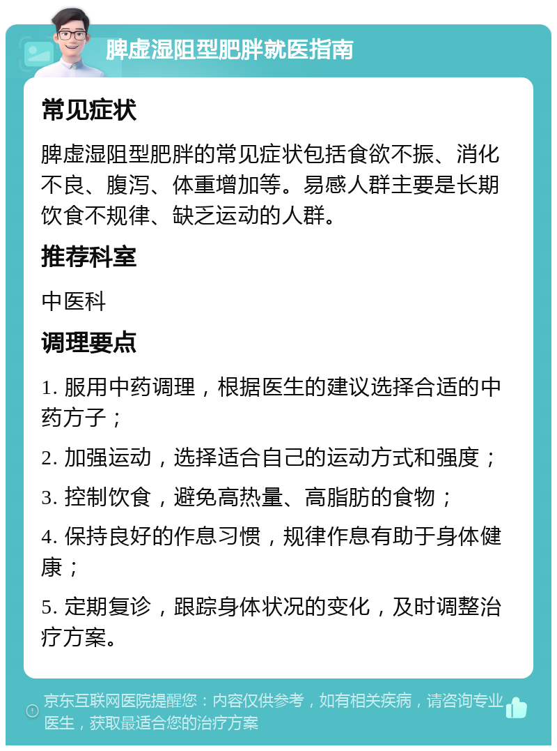 脾虚湿阻型肥胖就医指南 常见症状 脾虚湿阻型肥胖的常见症状包括食欲不振、消化不良、腹泻、体重增加等。易感人群主要是长期饮食不规律、缺乏运动的人群。 推荐科室 中医科 调理要点 1. 服用中药调理，根据医生的建议选择合适的中药方子； 2. 加强运动，选择适合自己的运动方式和强度； 3. 控制饮食，避免高热量、高脂肪的食物； 4. 保持良好的作息习惯，规律作息有助于身体健康； 5. 定期复诊，跟踪身体状况的变化，及时调整治疗方案。