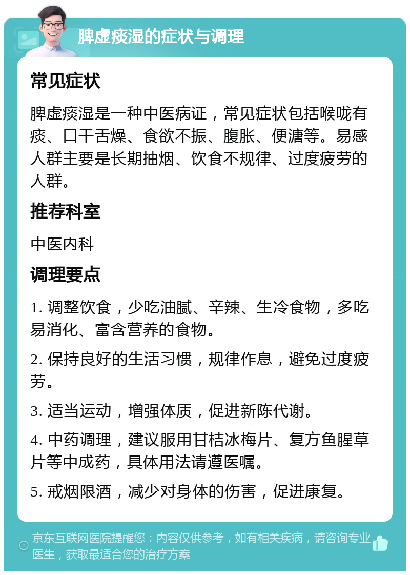 脾虚痰湿的症状与调理 常见症状 脾虚痰湿是一种中医病证，常见症状包括喉咙有痰、口干舌燥、食欲不振、腹胀、便溏等。易感人群主要是长期抽烟、饮食不规律、过度疲劳的人群。 推荐科室 中医内科 调理要点 1. 调整饮食，少吃油腻、辛辣、生冷食物，多吃易消化、富含营养的食物。 2. 保持良好的生活习惯，规律作息，避免过度疲劳。 3. 适当运动，增强体质，促进新陈代谢。 4. 中药调理，建议服用甘桔冰梅片、复方鱼腥草片等中成药，具体用法请遵医嘱。 5. 戒烟限酒，减少对身体的伤害，促进康复。