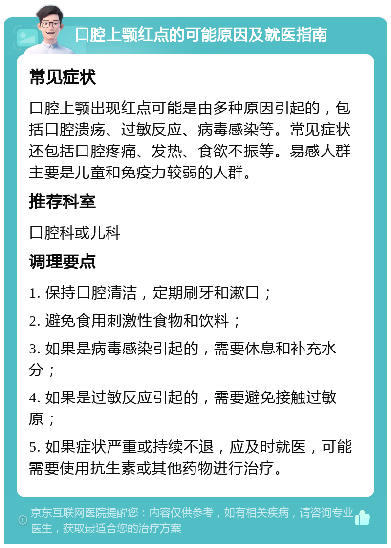 口腔上颚红点的可能原因及就医指南 常见症状 口腔上颚出现红点可能是由多种原因引起的，包括口腔溃疡、过敏反应、病毒感染等。常见症状还包括口腔疼痛、发热、食欲不振等。易感人群主要是儿童和免疫力较弱的人群。 推荐科室 口腔科或儿科 调理要点 1. 保持口腔清洁，定期刷牙和漱口； 2. 避免食用刺激性食物和饮料； 3. 如果是病毒感染引起的，需要休息和补充水分； 4. 如果是过敏反应引起的，需要避免接触过敏原； 5. 如果症状严重或持续不退，应及时就医，可能需要使用抗生素或其他药物进行治疗。