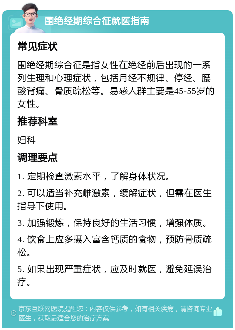 围绝经期综合征就医指南 常见症状 围绝经期综合征是指女性在绝经前后出现的一系列生理和心理症状，包括月经不规律、停经、腰酸背痛、骨质疏松等。易感人群主要是45-55岁的女性。 推荐科室 妇科 调理要点 1. 定期检查激素水平，了解身体状况。 2. 可以适当补充雌激素，缓解症状，但需在医生指导下使用。 3. 加强锻炼，保持良好的生活习惯，增强体质。 4. 饮食上应多摄入富含钙质的食物，预防骨质疏松。 5. 如果出现严重症状，应及时就医，避免延误治疗。