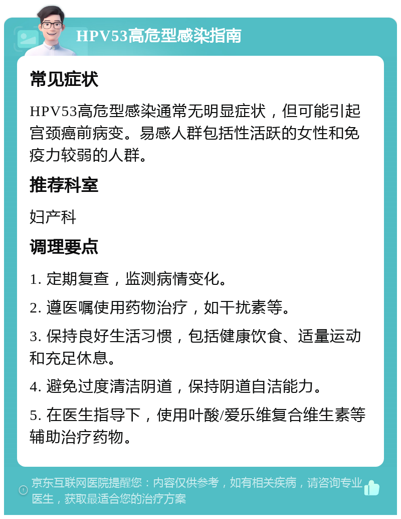 HPV53高危型感染指南 常见症状 HPV53高危型感染通常无明显症状，但可能引起宫颈癌前病变。易感人群包括性活跃的女性和免疫力较弱的人群。 推荐科室 妇产科 调理要点 1. 定期复查，监测病情变化。 2. 遵医嘱使用药物治疗，如干扰素等。 3. 保持良好生活习惯，包括健康饮食、适量运动和充足休息。 4. 避免过度清洁阴道，保持阴道自洁能力。 5. 在医生指导下，使用叶酸/爱乐维复合维生素等辅助治疗药物。