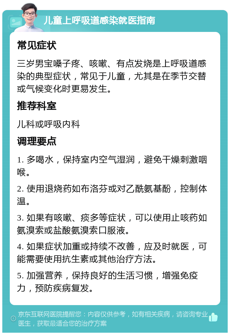 儿童上呼吸道感染就医指南 常见症状 三岁男宝嗓子疼、咳嗽、有点发烧是上呼吸道感染的典型症状，常见于儿童，尤其是在季节交替或气候变化时更易发生。 推荐科室 儿科或呼吸内科 调理要点 1. 多喝水，保持室内空气湿润，避免干燥刺激咽喉。 2. 使用退烧药如布洛芬或对乙酰氨基酚，控制体温。 3. 如果有咳嗽、痰多等症状，可以使用止咳药如氨溴索或盐酸氨溴索口服液。 4. 如果症状加重或持续不改善，应及时就医，可能需要使用抗生素或其他治疗方法。 5. 加强营养，保持良好的生活习惯，增强免疫力，预防疾病复发。