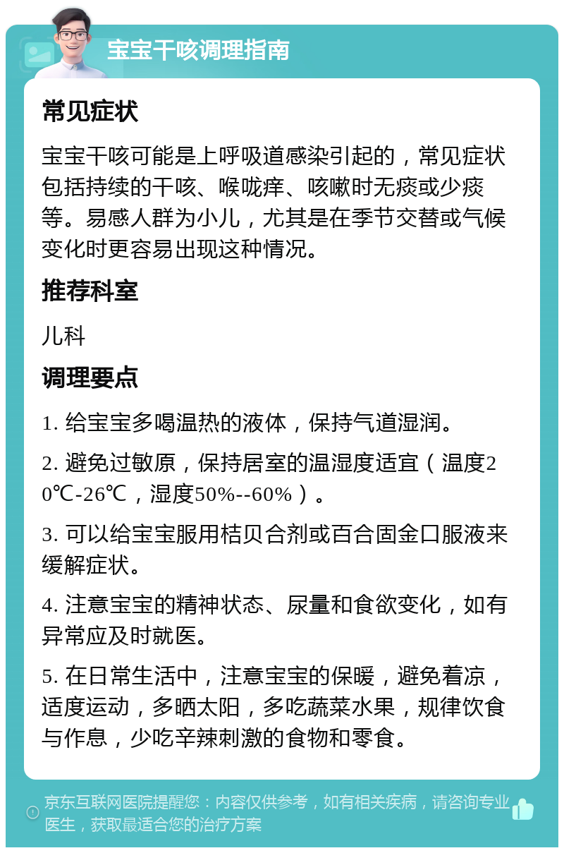 宝宝干咳调理指南 常见症状 宝宝干咳可能是上呼吸道感染引起的，常见症状包括持续的干咳、喉咙痒、咳嗽时无痰或少痰等。易感人群为小儿，尤其是在季节交替或气候变化时更容易出现这种情况。 推荐科室 儿科 调理要点 1. 给宝宝多喝温热的液体，保持气道湿润。 2. 避免过敏原，保持居室的温湿度适宜（温度20℃-26℃，湿度50%--60%）。 3. 可以给宝宝服用桔贝合剂或百合固金口服液来缓解症状。 4. 注意宝宝的精神状态、尿量和食欲变化，如有异常应及时就医。 5. 在日常生活中，注意宝宝的保暖，避免着凉，适度运动，多晒太阳，多吃蔬菜水果，规律饮食与作息，少吃辛辣刺激的食物和零食。