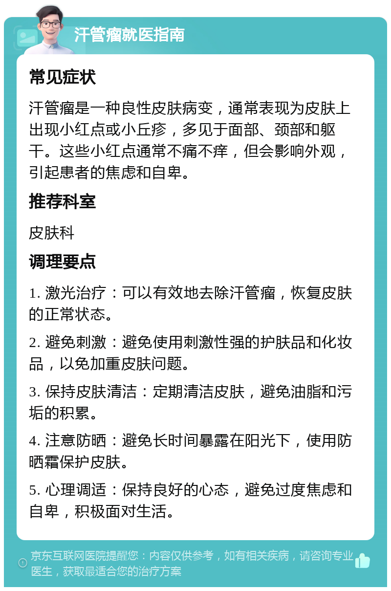 汗管瘤就医指南 常见症状 汗管瘤是一种良性皮肤病变，通常表现为皮肤上出现小红点或小丘疹，多见于面部、颈部和躯干。这些小红点通常不痛不痒，但会影响外观，引起患者的焦虑和自卑。 推荐科室 皮肤科 调理要点 1. 激光治疗：可以有效地去除汗管瘤，恢复皮肤的正常状态。 2. 避免刺激：避免使用刺激性强的护肤品和化妆品，以免加重皮肤问题。 3. 保持皮肤清洁：定期清洁皮肤，避免油脂和污垢的积累。 4. 注意防晒：避免长时间暴露在阳光下，使用防晒霜保护皮肤。 5. 心理调适：保持良好的心态，避免过度焦虑和自卑，积极面对生活。