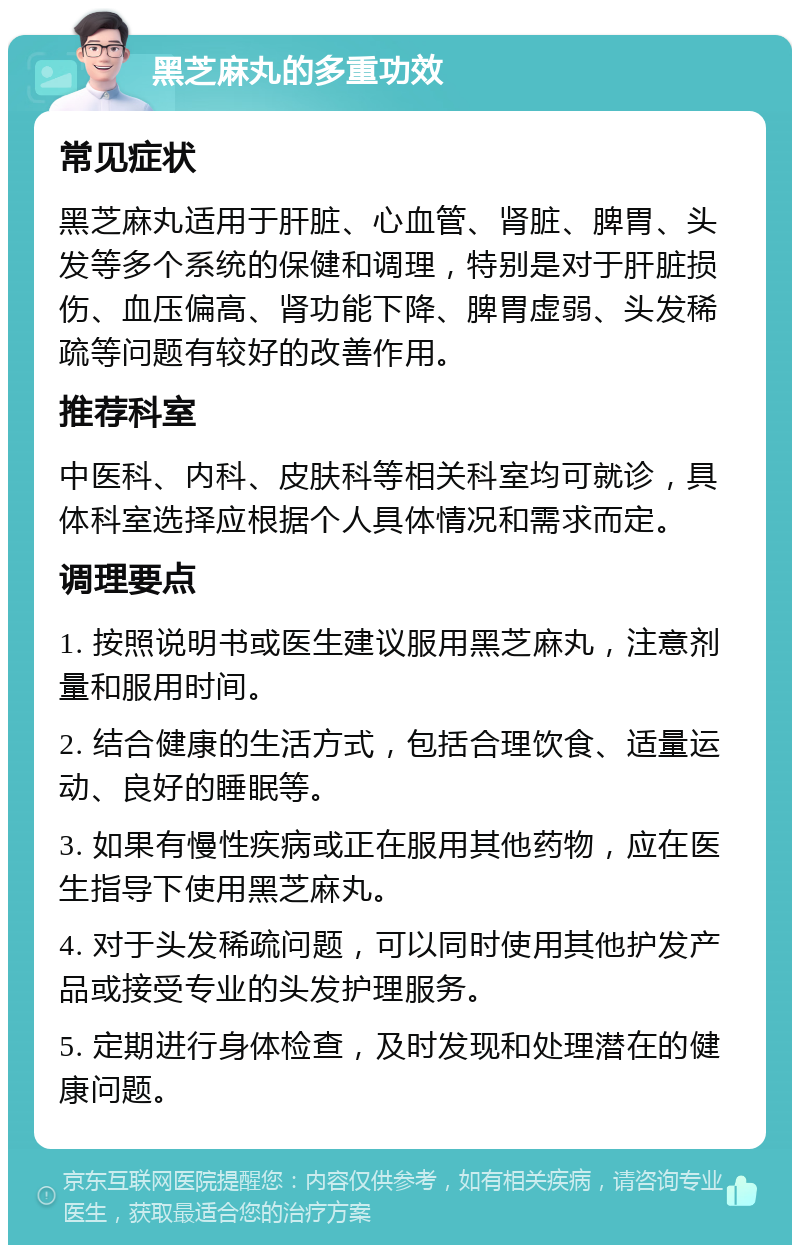 黑芝麻丸的多重功效 常见症状 黑芝麻丸适用于肝脏、心血管、肾脏、脾胃、头发等多个系统的保健和调理，特别是对于肝脏损伤、血压偏高、肾功能下降、脾胃虚弱、头发稀疏等问题有较好的改善作用。 推荐科室 中医科、内科、皮肤科等相关科室均可就诊，具体科室选择应根据个人具体情况和需求而定。 调理要点 1. 按照说明书或医生建议服用黑芝麻丸，注意剂量和服用时间。 2. 结合健康的生活方式，包括合理饮食、适量运动、良好的睡眠等。 3. 如果有慢性疾病或正在服用其他药物，应在医生指导下使用黑芝麻丸。 4. 对于头发稀疏问题，可以同时使用其他护发产品或接受专业的头发护理服务。 5. 定期进行身体检查，及时发现和处理潜在的健康问题。