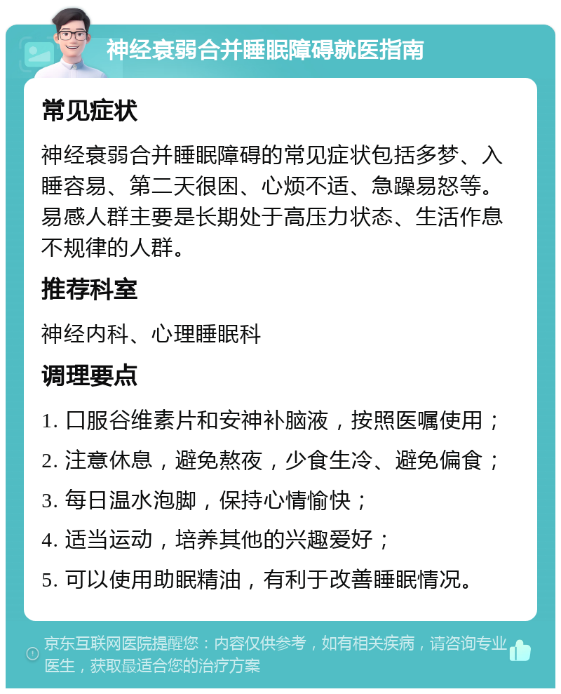 神经衰弱合并睡眠障碍就医指南 常见症状 神经衰弱合并睡眠障碍的常见症状包括多梦、入睡容易、第二天很困、心烦不适、急躁易怒等。易感人群主要是长期处于高压力状态、生活作息不规律的人群。 推荐科室 神经内科、心理睡眠科 调理要点 1. 口服谷维素片和安神补脑液，按照医嘱使用； 2. 注意休息，避免熬夜，少食生冷、避免偏食； 3. 每日温水泡脚，保持心情愉快； 4. 适当运动，培养其他的兴趣爱好； 5. 可以使用助眠精油，有利于改善睡眠情况。