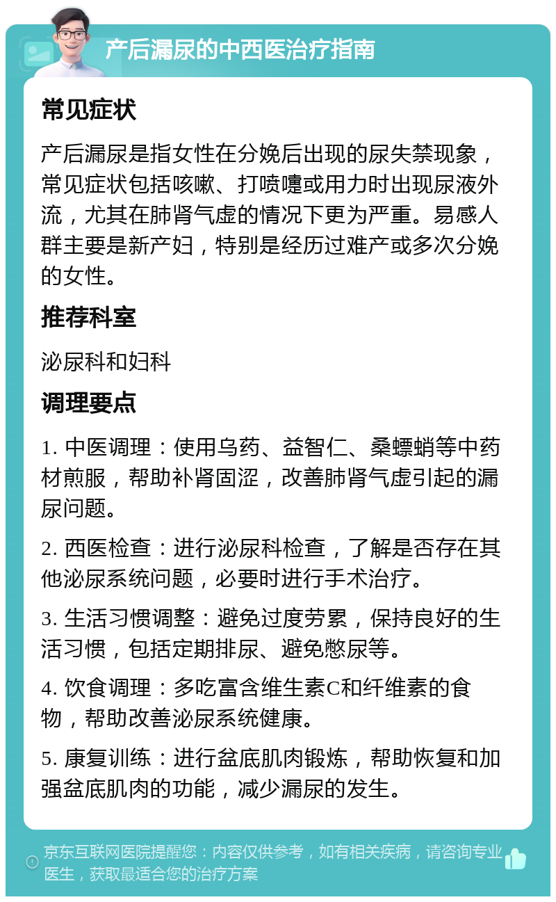 产后漏尿的中西医治疗指南 常见症状 产后漏尿是指女性在分娩后出现的尿失禁现象，常见症状包括咳嗽、打喷嚏或用力时出现尿液外流，尤其在肺肾气虚的情况下更为严重。易感人群主要是新产妇，特别是经历过难产或多次分娩的女性。 推荐科室 泌尿科和妇科 调理要点 1. 中医调理：使用乌药、益智仁、桑螵蛸等中药材煎服，帮助补肾固涩，改善肺肾气虚引起的漏尿问题。 2. 西医检查：进行泌尿科检查，了解是否存在其他泌尿系统问题，必要时进行手术治疗。 3. 生活习惯调整：避免过度劳累，保持良好的生活习惯，包括定期排尿、避免憋尿等。 4. 饮食调理：多吃富含维生素C和纤维素的食物，帮助改善泌尿系统健康。 5. 康复训练：进行盆底肌肉锻炼，帮助恢复和加强盆底肌肉的功能，减少漏尿的发生。