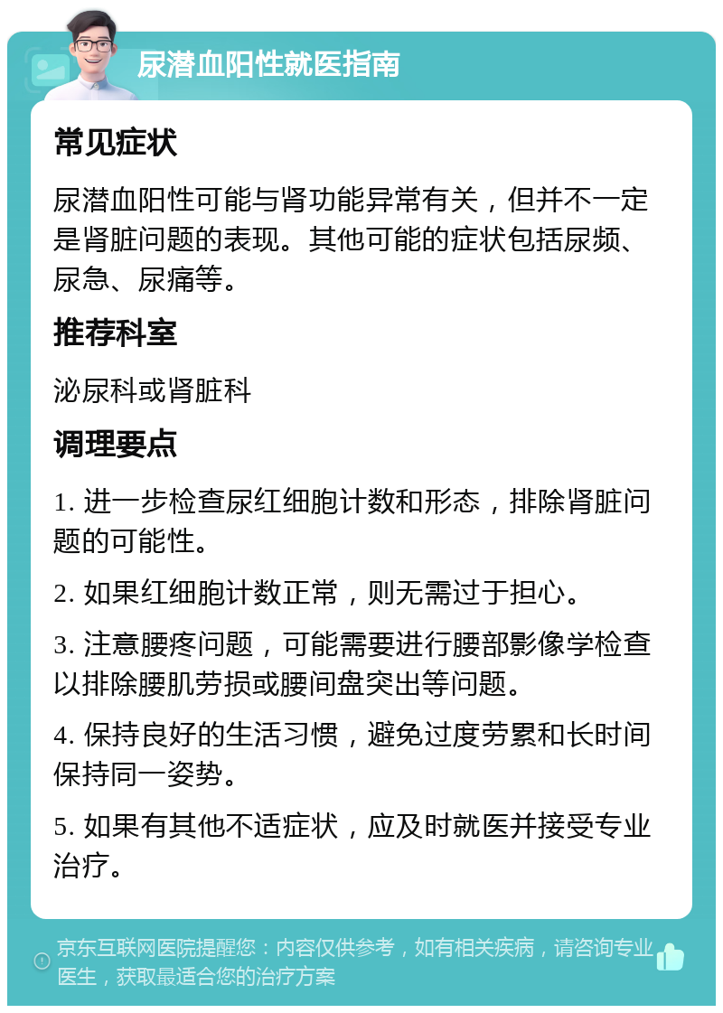 尿潜血阳性就医指南 常见症状 尿潜血阳性可能与肾功能异常有关，但并不一定是肾脏问题的表现。其他可能的症状包括尿频、尿急、尿痛等。 推荐科室 泌尿科或肾脏科 调理要点 1. 进一步检查尿红细胞计数和形态，排除肾脏问题的可能性。 2. 如果红细胞计数正常，则无需过于担心。 3. 注意腰疼问题，可能需要进行腰部影像学检查以排除腰肌劳损或腰间盘突出等问题。 4. 保持良好的生活习惯，避免过度劳累和长时间保持同一姿势。 5. 如果有其他不适症状，应及时就医并接受专业治疗。