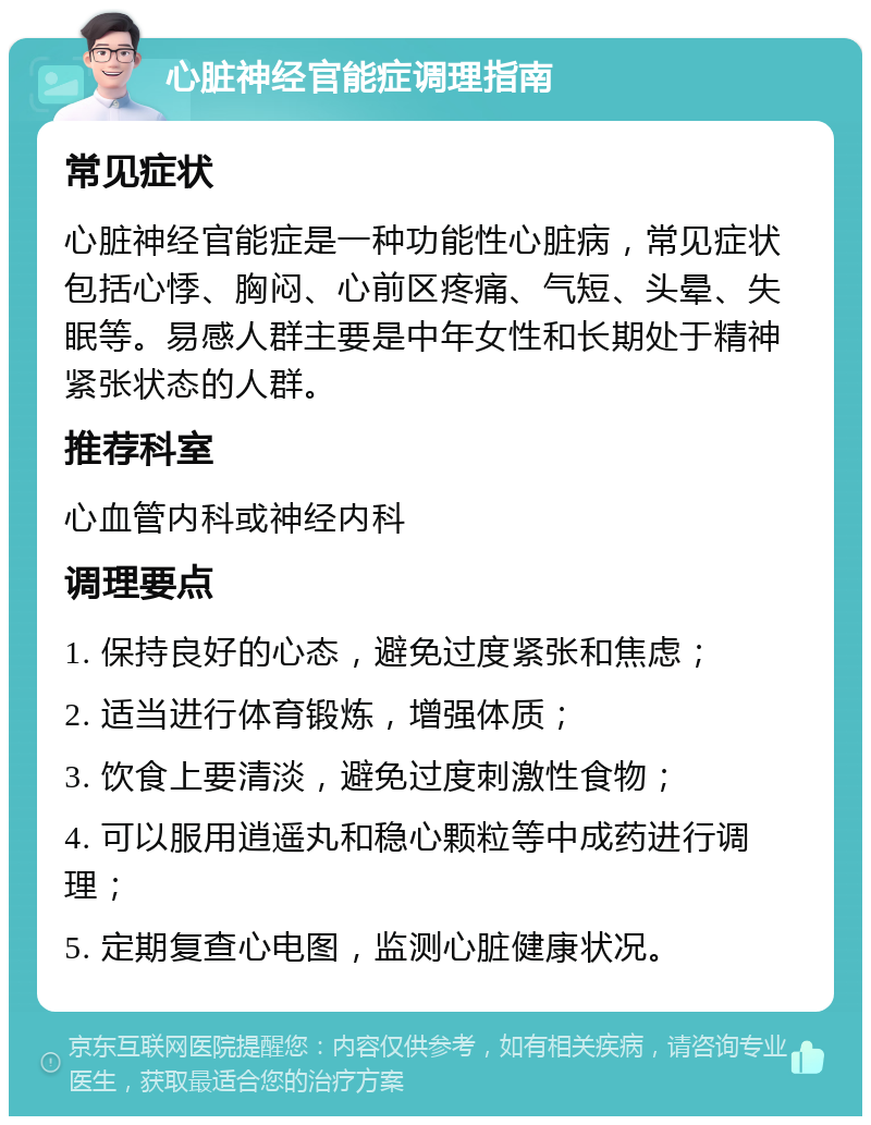 心脏神经官能症调理指南 常见症状 心脏神经官能症是一种功能性心脏病，常见症状包括心悸、胸闷、心前区疼痛、气短、头晕、失眠等。易感人群主要是中年女性和长期处于精神紧张状态的人群。 推荐科室 心血管内科或神经内科 调理要点 1. 保持良好的心态，避免过度紧张和焦虑； 2. 适当进行体育锻炼，增强体质； 3. 饮食上要清淡，避免过度刺激性食物； 4. 可以服用逍遥丸和稳心颗粒等中成药进行调理； 5. 定期复查心电图，监测心脏健康状况。