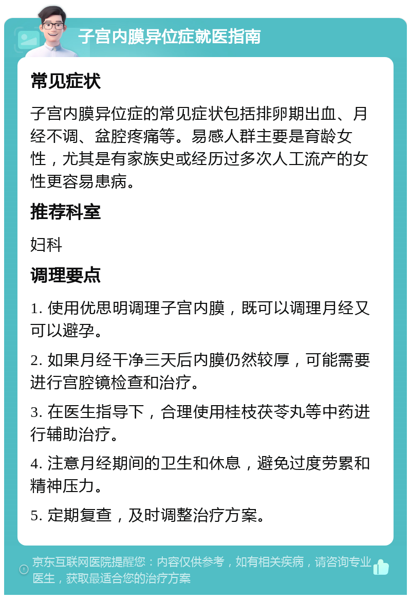 子宫内膜异位症就医指南 常见症状 子宫内膜异位症的常见症状包括排卵期出血、月经不调、盆腔疼痛等。易感人群主要是育龄女性，尤其是有家族史或经历过多次人工流产的女性更容易患病。 推荐科室 妇科 调理要点 1. 使用优思明调理子宫内膜，既可以调理月经又可以避孕。 2. 如果月经干净三天后内膜仍然较厚，可能需要进行宫腔镜检查和治疗。 3. 在医生指导下，合理使用桂枝茯苓丸等中药进行辅助治疗。 4. 注意月经期间的卫生和休息，避免过度劳累和精神压力。 5. 定期复查，及时调整治疗方案。