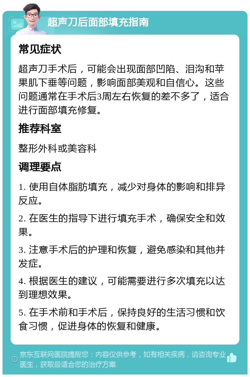 超声刀后面部填充指南 常见症状 超声刀手术后，可能会出现面部凹陷、泪沟和苹果肌下垂等问题，影响面部美观和自信心。这些问题通常在手术后3周左右恢复的差不多了，适合进行面部填充修复。 推荐科室 整形外科或美容科 调理要点 1. 使用自体脂肪填充，减少对身体的影响和排异反应。 2. 在医生的指导下进行填充手术，确保安全和效果。 3. 注意手术后的护理和恢复，避免感染和其他并发症。 4. 根据医生的建议，可能需要进行多次填充以达到理想效果。 5. 在手术前和手术后，保持良好的生活习惯和饮食习惯，促进身体的恢复和健康。