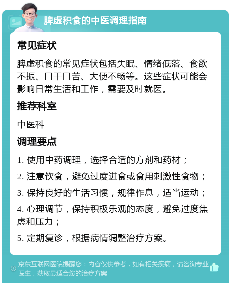 脾虚积食的中医调理指南 常见症状 脾虚积食的常见症状包括失眠、情绪低落、食欲不振、口干口苦、大便不畅等。这些症状可能会影响日常生活和工作，需要及时就医。 推荐科室 中医科 调理要点 1. 使用中药调理，选择合适的方剂和药材； 2. 注意饮食，避免过度进食或食用刺激性食物； 3. 保持良好的生活习惯，规律作息，适当运动； 4. 心理调节，保持积极乐观的态度，避免过度焦虑和压力； 5. 定期复诊，根据病情调整治疗方案。