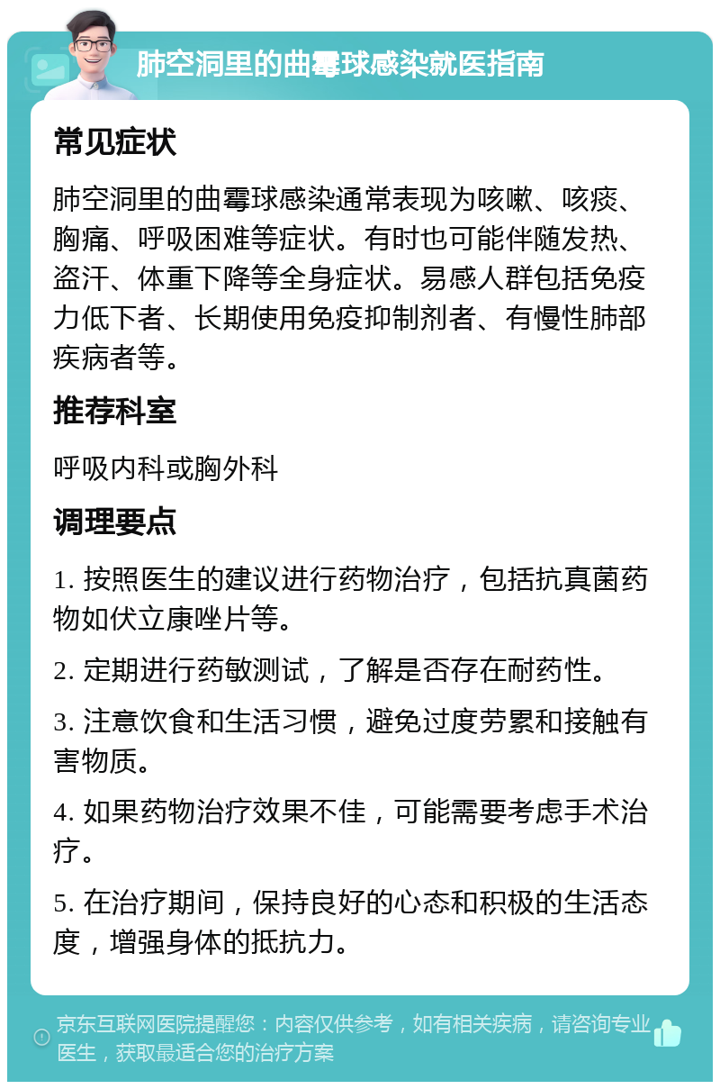 肺空洞里的曲霉球感染就医指南 常见症状 肺空洞里的曲霉球感染通常表现为咳嗽、咳痰、胸痛、呼吸困难等症状。有时也可能伴随发热、盗汗、体重下降等全身症状。易感人群包括免疫力低下者、长期使用免疫抑制剂者、有慢性肺部疾病者等。 推荐科室 呼吸内科或胸外科 调理要点 1. 按照医生的建议进行药物治疗，包括抗真菌药物如伏立康唑片等。 2. 定期进行药敏测试，了解是否存在耐药性。 3. 注意饮食和生活习惯，避免过度劳累和接触有害物质。 4. 如果药物治疗效果不佳，可能需要考虑手术治疗。 5. 在治疗期间，保持良好的心态和积极的生活态度，增强身体的抵抗力。