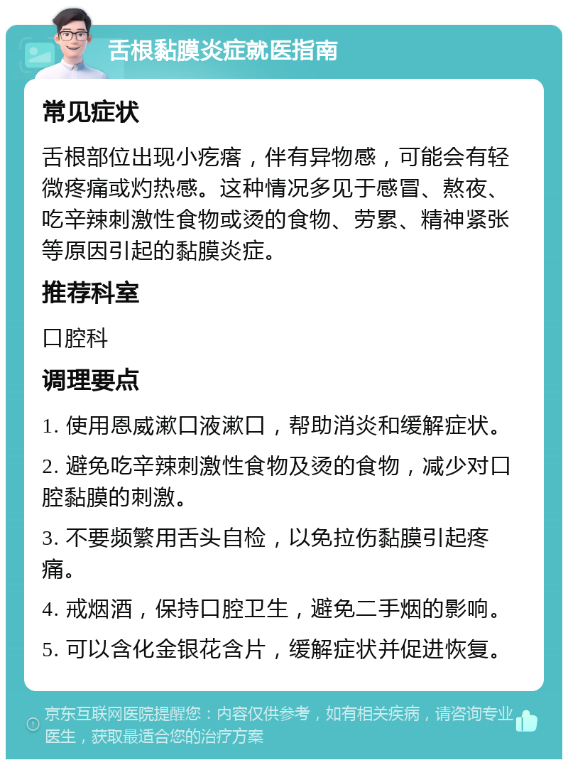 舌根黏膜炎症就医指南 常见症状 舌根部位出现小疙瘩，伴有异物感，可能会有轻微疼痛或灼热感。这种情况多见于感冒、熬夜、吃辛辣刺激性食物或烫的食物、劳累、精神紧张等原因引起的黏膜炎症。 推荐科室 口腔科 调理要点 1. 使用恩威漱口液漱口，帮助消炎和缓解症状。 2. 避免吃辛辣刺激性食物及烫的食物，减少对口腔黏膜的刺激。 3. 不要频繁用舌头自检，以免拉伤黏膜引起疼痛。 4. 戒烟酒，保持口腔卫生，避免二手烟的影响。 5. 可以含化金银花含片，缓解症状并促进恢复。